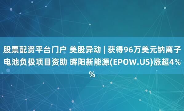 股票配资平台门户 美股异动 | 获得96万美元钠离子电池负极项目资助 晖阳新能源(EPOW.US)涨超4%