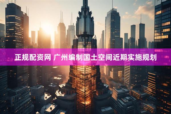 正规配资网 广州编制国土空间近期实施规划