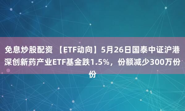 免息炒股配资 【ETF动向】5月26日国泰中证沪港深创新药产业ETF基金跌1.5%，份额减少300万份