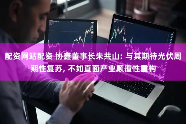 配资网站配资 协鑫董事长朱共山: 与其期待光伏周期性复苏, 不如直面产业颠覆性重构