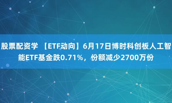股票配资学 【ETF动向】6月17日博时科创板人工智能ETF基金跌0.71%，份额减少2700万份
