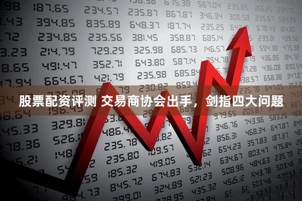 股票配资评测 交易商协会出手，剑指四大问题