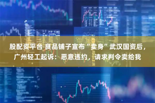 股配资平台 良品铺子宣布“卖身”武汉国资后，广州轻工起诉：恶意违约，请求判令卖给我