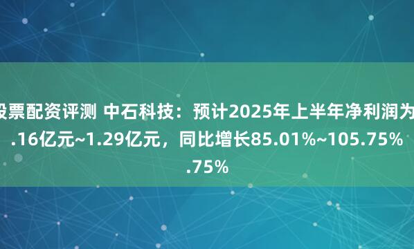 股票配资评测 中石科技：预计2025年上半年净利润为1.16亿元~1.29亿元，同比增长85.01%~105.75%