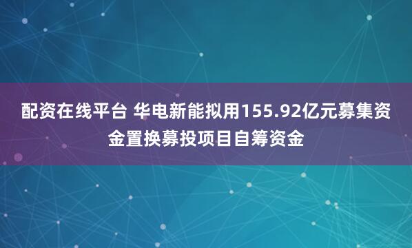 配资在线平台 华电新能拟用155.92亿元募集资金置换募投项目自筹资金