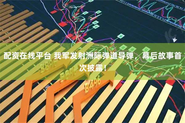 配资在线平台 我军发射洲际弹道导弹，幕后故事首次披露！