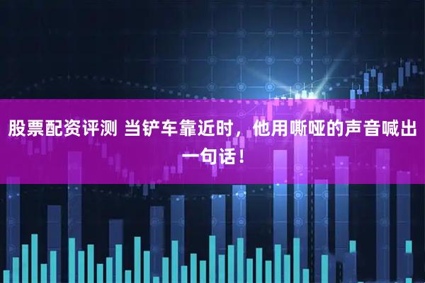 股票配资评测 当铲车靠近时，他用嘶哑的声音喊出一句话！