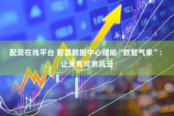 配资在线平台 智慧数据中心赋能“数智气象”: 让天有可测风云