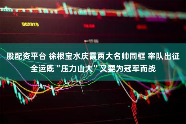 股配资平台 徐根宝水庆霞两大名帅同框 率队出征全运既“压力山大”又要为冠军而战