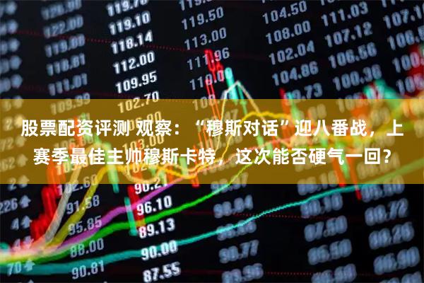 股票配资评测 观察：“穆斯对话”迎八番战，上赛季最佳主帅穆斯卡特，这次能否硬气一回？
