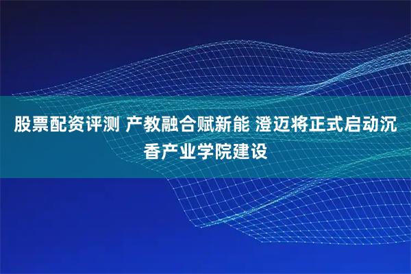 股票配资评测 产教融合赋新能 澄迈将正式启动沉香产业学院建设