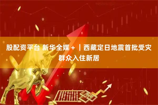 股配资平台 新华全媒＋｜西藏定日地震首批受灾群众入住新居