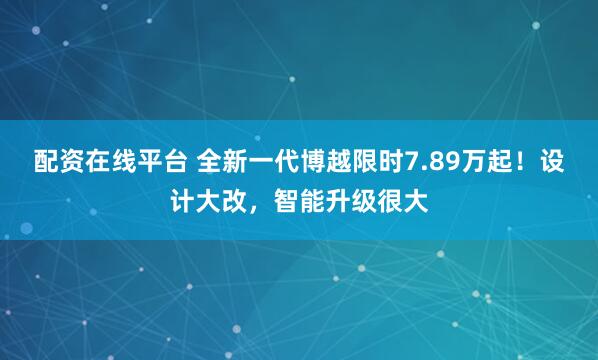 配资在线平台 全新一代博越限时7.89万起！设计大改，智能升级很大