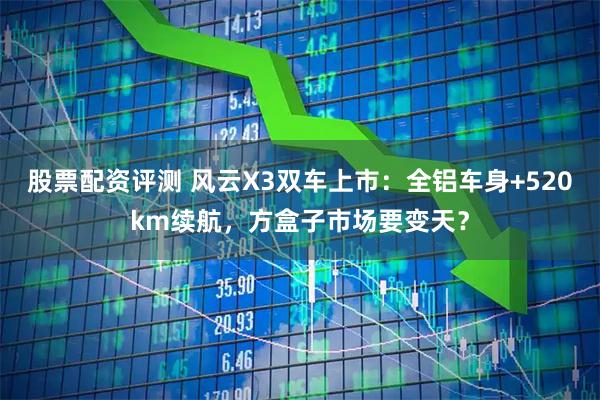 股票配资评测 风云X3双车上市：全铝车身+520km续航，方盒子市场要变天？