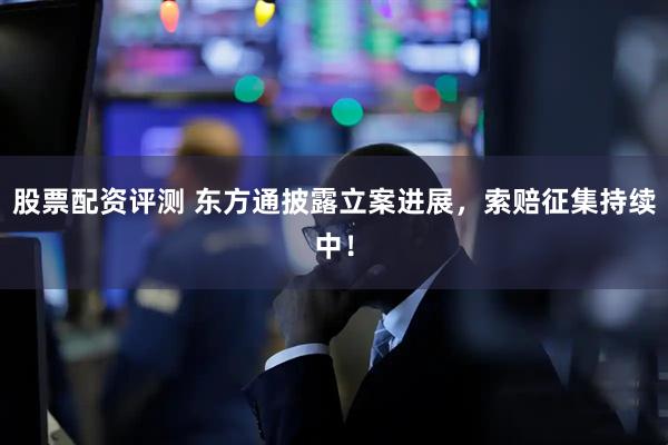股票配资评测 东方通披露立案进展，索赔征集持续中！