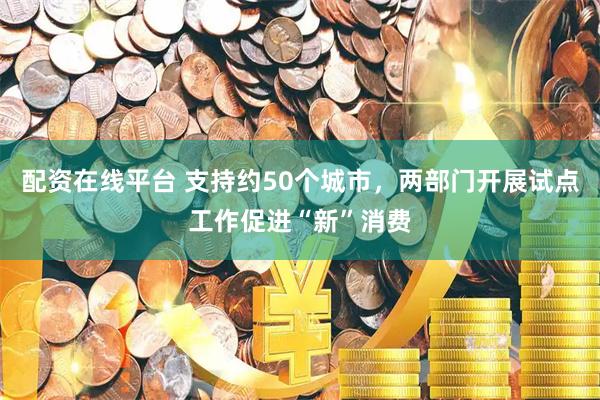 配资在线平台 支持约50个城市，两部门开展试点工作促进“新”消费