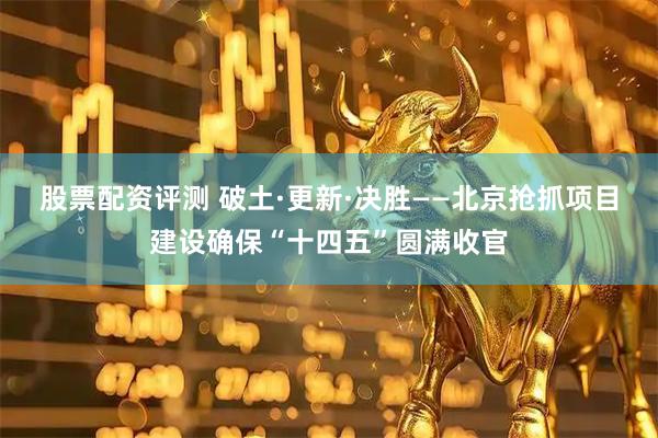 股票配资评测 破土·更新·决胜——北京抢抓项目建设确保“十四五”圆满收官