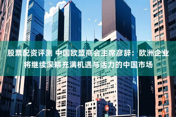 股票配资评测 中国欧盟商会主席彦辞：欧洲企业将继续深耕充满机遇与活力的中国市场