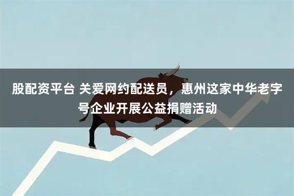股配资平台 关爱网约配送员，惠州这家中华老字号企业开展公益捐赠活动