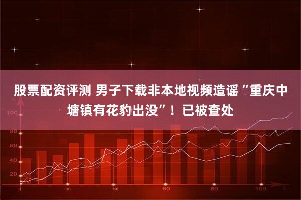 股票配资评测 男子下载非本地视频造谣“重庆中塘镇有花豹出没”！已被查处