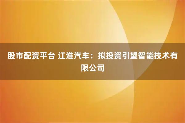 股市配资平台 江淮汽车：拟投资引望智能技术有限公司