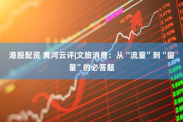 港股配资 黄河云评|文旅消费:从“流量”到“留量”的必答题