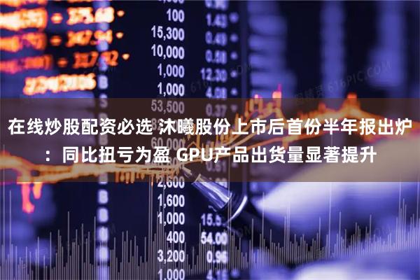 在线炒股配资必选 沐曦股份上市后首份半年报出炉：同比扭亏为盈 GPU产品出货量显著提升