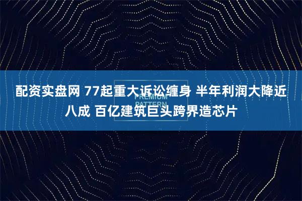 配资实盘网 77起重大诉讼缠身 半年利润大降近八成 百亿建筑巨头跨界造芯片