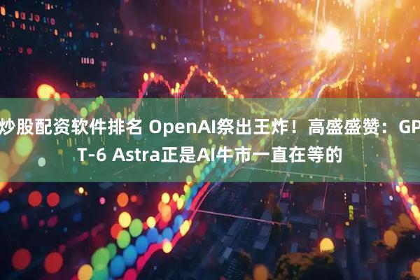 炒股配资软件排名 OpenAI祭出王炸！高盛盛赞：GPT-6 Astra正是AI牛市一直在等的