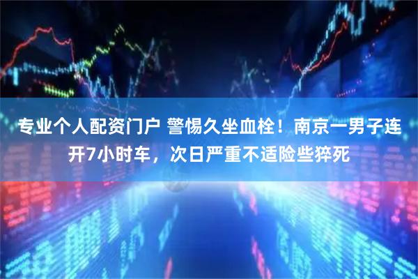专业个人配资门户 警惕久坐血栓！南京一男子连开7小时车，次日严重不适险些猝死