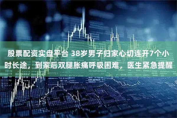 股票配资实盘平台 38岁男子归家心切连开7个小时长途，到家后双腿胀痛呼吸困难，医生紧急提醒